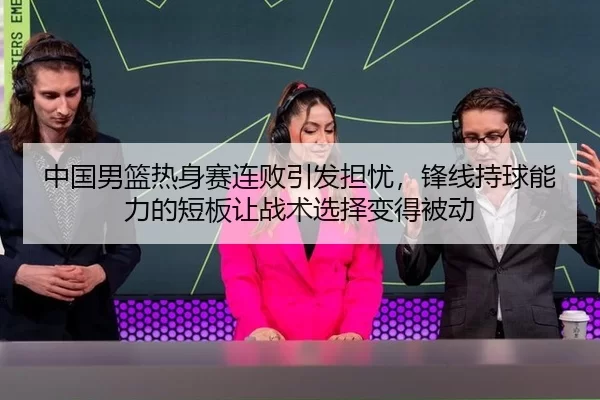 中国男篮热身赛连败引发担忧，锋线持球能力的短板让战术选择变得被动
